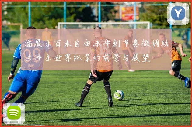 潘展乐百米自由泳冲刺节奏微调助力冲击世界纪录的前景与展望