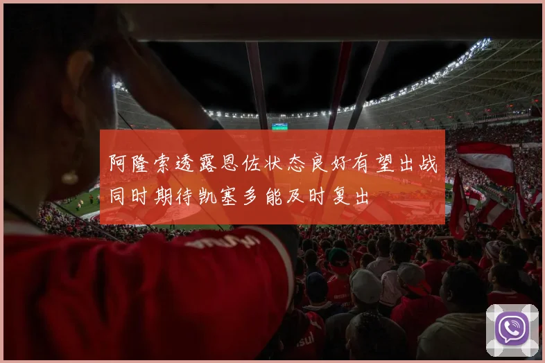 阿隆索透露恩佐状态良好有望出战同时期待凯塞多能及时复出