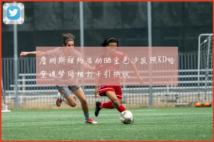詹姆斯纽约活动晒金色沙发照KD哈登追梦同框打卡引热议