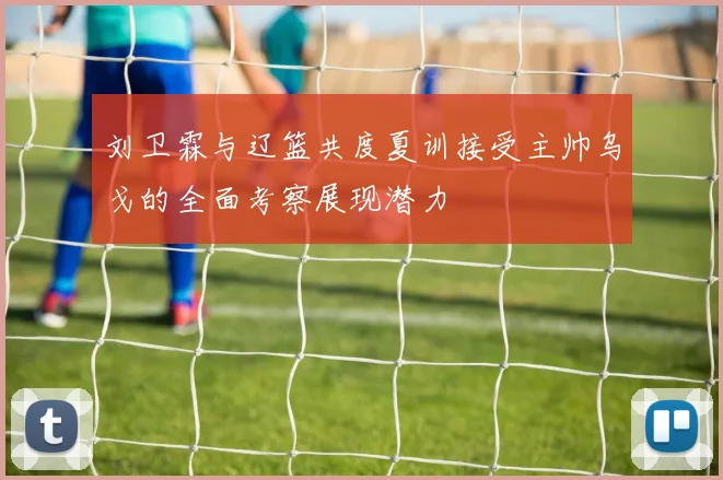 刘卫霖与辽篮共度夏训接受主帅乌戈的全面考察展现潜力