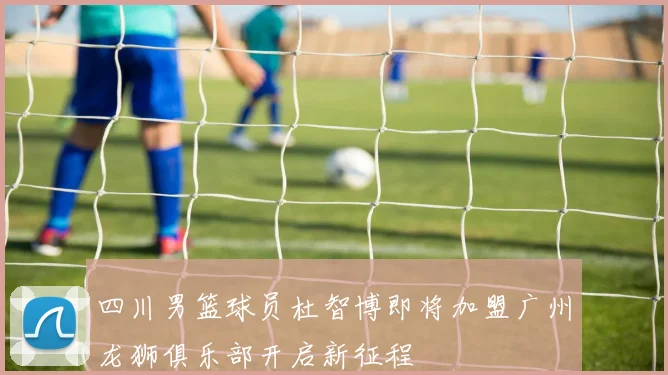 四川男篮球员杜智博即将加盟广州龙狮俱乐部开启新征程