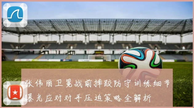 张伟丽卫冕战前摔跤防守训练细节曝光应对对手压迫策略全解析