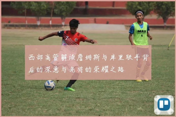 西部高管解读詹姆斯与库里联手背后的深意与老将的荣耀之路