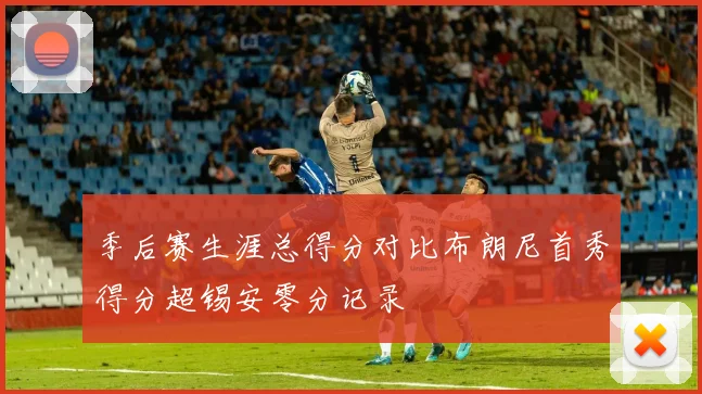 季后赛生涯总得分对比布朗尼首秀得分超锡安零分记录